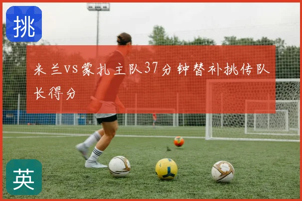 米兰vs蒙扎主队37分钟替补挑传队长得分